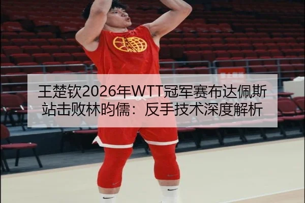 王楚钦2026年WTT冠军赛布达佩斯站击败林昀儒：反手技术深度解析